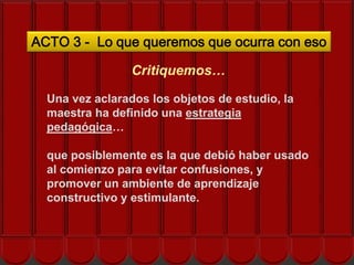 ACTO 3 - Lo que queremos que ocurra con eso

                 Critiquemos…

  Una vez aclarados los objetos de estudio, la
  maestra ha definido una estrategia
  pedagógica… nos ayuda el EOS?
       ¿Cómo
  que posiblemente es la que debió haber usado
  al comienzo para evitar confusiones, y
  promover un ambiente de aprendizaje
  constructivo y estimulante.
 