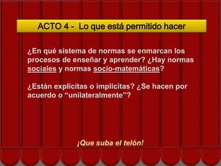 ACTO 4 - Lo que está permitido hacer

¿En qué sistema de normas se enmarcan los
procesos de enseñar y aprender? ¿Hay normas
sociales y normas socio-matemáticas?
            Siguiente acto… hacen por
¿Están explícitas o implícitas? ¿Se
acuerdo o “unilateralmente”?




             ¡Que suba el telón!
 