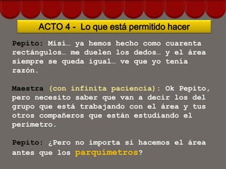 ACTO 4 - Lo que está permitido hacer
Pepito: Misi… ya hemos hecho como cuarenta
rectángulos… me duelen los dedos… y el área
siempre se queda igual… ve que yo tenía
razón.

Maestra (con infinita paciencia): Ok Pepito,
pero necesito saber que van a decir los del
grupo que está trabajando con el área y tus
otros compañeros que están estudiando el
perímetro.

Pepito: ¿Pero no importa si hacemos el área
antes que los parquímetros?
 