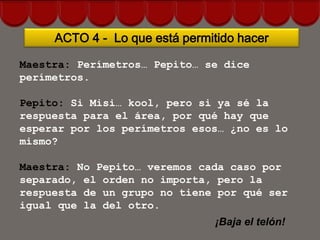 ACTO 4 - Lo que está permitido hacer

Maestra: Perímetros… Pepito… se dice
perímetros.

Pepito: Si Misi… kool, pero si ya sé la
respuesta para el área, por qué hay que
esperar por los perímetros esos… ¿no es lo
mismo?

Maestra: No Pepito… veremos cada caso por
separado, el orden no importa, pero la
respuesta de un grupo no tiene por qué ser
igual que la del otro.
                                ¡Baja el telón!
 