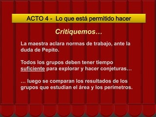 ACTO 4 - Lo que está permitido hacer

             Critiquemos…
La maestra aclara normas de trabajo, ante la
duda de Pepito.
     ¿Cómo nos ayuda el EOS?
Todos los grupos deben tener tiempo
suficiente para explorar y hacer conjeturas…

… luego se comparan los resultados de los
grupos que estudian el área y los perímetros.
 