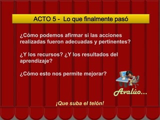 ACTO 5 - Lo que finalmente pasó

¿Cómo podemos afirmar si las acciones
realizadas fueron adecuadas y pertinentes?

¿Y los recursos? ¿Y los resultados del
aprendizaje?Siguiente acto…

¿Cómo esto nos permite mejorar?


                                    Avalúo…
             ¡Que suba el telón!
 