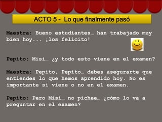 ACTO 5 - Lo que finalmente pasó

Maestra: Bueno estudiantes… han trabajado muy
bien hoy... ¡los felicito!


Pepito: Misi… ¿y todo esto viene en el examen?

Maestra: Pepito, Pepito… debes asegurarte que
entiendes lo que hemos aprendido hoy. No es
importante si viene o no en el examen.

Pepito: Pero Misi… no pichee… ¿cómo lo va a
preguntar en el examen?
 