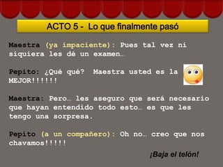 ACTO 5 - Lo que finalmente pasó

Maestra (ya impaciente): Pues tal vez ni
siquiera les dé un examen…

Pepito: ¿Qué qué?   Maestra usted es la
MEJOR!!!!!!

Maestra: Pero… les aseguro que será necesario
que hayan entendido todo esto… es que les
tengo una sorpresa.

Pepito (a un compañero): Oh no… creo que nos
chavamos!!!!!
                                ¡Baja el telón!
 