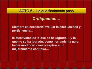 ACTO 5 - Lo que finalmente pasó

             Critiquemos…
Siempre es necesario evaluar la adecuacidad y
pertienencia…
     ¿Cómo nos ayuda el EOS?
la efectividad de lo que se ha logrado… y lo
que no se ha logrado, como herramienta para
hacer modificaciones y aspirar a un
mejoramiento continuo…
 
