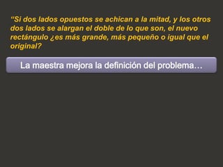 “Si dos lados opuestos se achican a la mitad, y los otros
dos lados se alargan el doble de lo que son, el nuevo
rectángulo ¿es más grande, más pequeño o igual que el
original?

  La maestra mejora la definición del problema…
 
