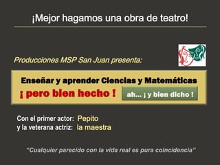 ¡Mejor hagamos una obra de teatro!



Producciones MSP San Juan presenta:

  Enseñar y aprender Ciencias y Matemáticas
 ¡ pero bien hecho !                 ah… ¡ y bien dicho !


Con el primer actor: Pepito
y la veterana actriz: la maestra


   “Cualquier parecido con la vida real es pura coincidencia”
 