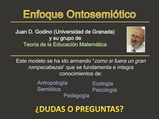 Juan D. Godino (Universidad de Granada)
              y su grupo de
   Teoría de la Educación Matemática


Este modelo se ha ido armando “como si fuera un gran
     rompecabezas” que se fundamenta e integra
                 conocimientos de:
        Antropología        Ecología
        Semiótica           Psicología
                  Pedagogía
 