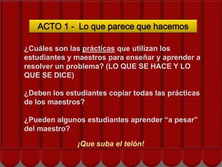 ACTO 1 - Lo que parece que hacemos

¿Cuáles son las prácticas que utilizan los
estudiantes y maestros para enseñar y aprender a
resolver un problema? (LO QUE SE HACE Y LO
QUE SE DICE)
             ¡COMENCEMOS!
¿Deben los estudiantes copiar todas las prácticas
de los maestros?

¿Pueden algunos estudiantes aprender “a pesar”
del maestro?

              ¡Que suba el telón!
 