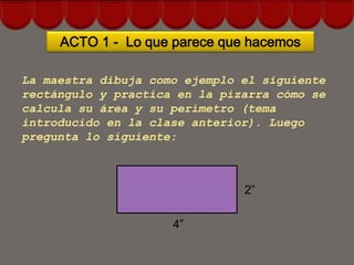 ACTO 1 - Lo que parece que hacemos

La maestra dibuja como ejemplo el siguiente
rectángulo y practica en la pizarra cómo se
calcula su área y su perímetro (tema
introducido en la clase anterior). Luego
pregunta lo siguiente:



                               2”

                     4”
 