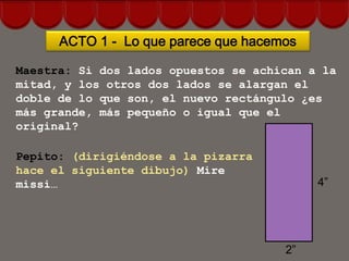 ACTO 1 - Lo que parece que hacemos

Maestra: Si dos lados opuestos se achican a la
mitad, y los otros dos lados se alargan el
doble de lo que son, el nuevo rectángulo ¿es
más grande, más pequeño o igual que el
original?

Pepito: (dirigiéndose a la pizarra
hace el siguiente dibujo) Mire
missi…                                     4”




                                      2”
 