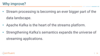 15
Why improve?
• Stream processing is becoming an ever bigger part of the
data landscape.
• Apache Kafka is the heart of the streams platform.
• Strengthening Kafka’s semantics expands the universe of
streaming applications.
 
