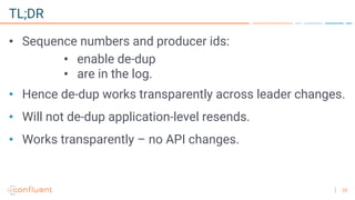 33
TL;DR
• Sequence numbers and producer ids:
• enable de-dup
• are in the log.
• Hence de-dup works transparently across leader changes.
• Will not de-dup application-level resends.
• Works transparently – no API changes.
 