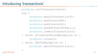 35
Introducing ‘transactions’
producer.initTransactions();
try {
producer.beginTransaction();
producer.send(record0);
producer.send(record1);
producer.sendOffsetsToTxn(…);
producer.commitTransaction();
} catch (ProducerFencedException e) {
producer.close();
} catch (KafkaException e) {
producer.abortTransaction();
}
 