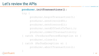 44
Let’s review the APIs
producer.initTransactions();
try {
producer.beginTransaction();
producer.send(record0);
producer.send(record1);
producer.sendOffsetsToTxn(…);
producer.commitTransaction();
} catch (ProducerFencedException e) {
producer.close();
} catch (KafkaException e) {
producer.abortTransaction();
}
 