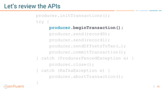 45
Let’s review the APIs
producer.initTransactions();
try {
producer.beginTransaction();
producer.send(record0);
producer.send(record1);
producer.sendOffsetsToTxn(…);
producer.commitTransaction();
} catch (ProducerFencedException e) {
producer.close();
} catch (KafkaException e) {
producer.abortTransaction();
}
 