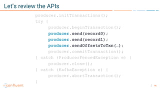 46
Let’s review the APIs
producer.initTransactions();
try {
producer.beginTransaction();
producer.send(record0);
producer.send(record1);
producer.sendOffsetsToTxn(…);
producer.commitTransaction();
} catch (ProducerFencedException e) {
producer.close();
} catch (KafkaException e) {
producer.abortTransaction();
}
 