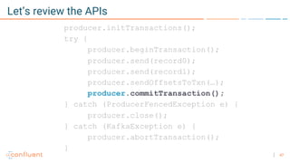 47
Let’s review the APIs
producer.initTransactions();
try {
producer.beginTransaction();
producer.send(record0);
producer.send(record1);
producer.sendOffsetsToTxn(…);
producer.commitTransaction();
} catch (ProducerFencedException e) {
producer.close();
} catch (KafkaException e) {
producer.abortTransaction();
}
 