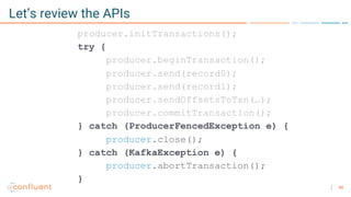 48
Let’s review the APIs
producer.initTransactions();
try {
producer.beginTransaction();
producer.send(record0);
producer.send(record1);
producer.sendOffsetsToTxn(…);
producer.commitTransaction();
} catch (ProducerFencedException e) {
producer.close();
} catch (KafkaException e) {
producer.abortTransaction();
}
 
