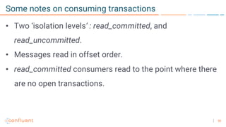 50
Some notes on consuming transactions
• Two ‘isolation levels’ : read_committed, and
read_uncommitted.
• Messages read in offset order.
• read_committed consumers read to the point where there
are no open transactions.
 