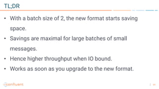 61
TL;DR
• With a batch size of 2, the new format starts saving
space.
• Savings are maximal for large batches of small
messages.
• Hence higher throughput when IO bound.
• Works as soon as you upgrade to the new format.
 