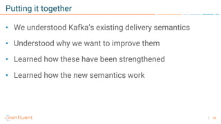 66
Putting it together
• We understood Kafka’s existing delivery semantics
• Understood why we want to improve them
• Learned how these have been strengthened
• Learned how the new semantics work
 