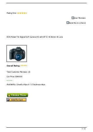Rating One:

                                                                       User Reviews

                                                                 Send this to a friend




EOS Rebel T3i Digital SLR Camera Kit with EF-S 18-55mm IS Lens




Overall Rating:


Total Customer Reviews: (2)

List Price: $849.00
Sale Price: $599.99




Availability: Usually ships in 1-2 business days




                                                                                 1/3
 