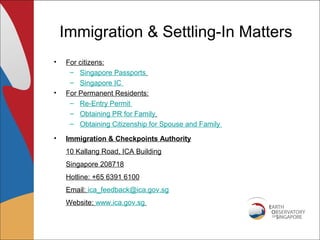 Immigration & Settling-In Matters
•   For citizens:
     – Singapore Passports
     – Singapore IC
•   For Permanent Residents:
     – Re-Entry Permit
     – Obtaining PR for Family
     – Obtaining Citizenship for Spouse and Family

•   Immigration & Checkpoints Authority
    10 Kallang Road, ICA Building
    Singapore 208718
    Hotline: +65 6391 6100
    Email: ica_feedback@ica.gov.sg
    Website: www.ica.gov.sg
 