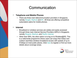 Communication
•   Telephone and Mobile Phones
     – There are three main telecommunication providers in Singapore,
       namely Singtel, Starhub and M1. All three are offering competitive
       subscription plans for mobile phones.


•   Internet
     – Broadband or wireless services are widely and easily accessed
       through three main Internet Service Providers (ISPs) in Singapore,
       namely Singnet, Starhub, and Pacific Internet.
     – Other than ISPs, the other option is to log on to Wireless@SG. This
       is a nationwide programme where users can enjoy free indoor and
       outdoor seamless wireless broadband access with speeds of up to
       512kbps at most public places. Click here to register or find out more
       details about coverage areas.
 