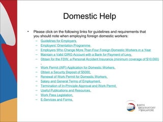 Domestic Help
•   Please click on the following links for guidelines and requirements that
    you should note when employing foreign domestic workers:
     –   Guidelines for Employers
     –   Employers' Orientation Programme
     –   Employers Who Change More Than Four Foreign Domestic Workers in a Year
     –   Maintain a Valid GIRO Account with a Bank for Payment of Levy
     –   Obtain for the FDW, a Personal Accident Insurance (minimum coverage of $10,000)

     –   Work Permit (WP) Application for Domestic Workers
     –   Obtain a Security Deposit of $5000
     –   Renewal of Work Permit for Domestic Workers
     –   Salary and General Terms of Employment
     –   Termination of In-Principle Approval and Work Permit
     –   Useful Publications and Resources
     –   Work Pass Legislation
     –   E-Services and Forms
 