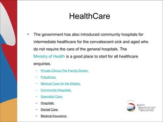 HealthCare

•   The government has also introduced community hospitals for
    intermediate healthcare for the convalescent sick and aged who
    do not require the care of the general hospitals. The
    Ministry of Health is a good place to start for all healthcare
    enquiries.
     –   Private Clinics-The Family Doctor
     –   Polyclinics
     –   Medical Care for the Elderly
     –   Community Hospitals
     –   Specialist Care
     –   Hospitals

     –   Dental Care
     –   Medical Insurance
 