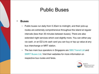 Public Buses

• Buses
  – Public buses run daily from 5.30am to midnight, and their pick-up
     routes are extremely comprehensive throughout the island at regular
     intervals (less than 30 minutes between buses). There are also
     extended night services which cost slightly more. You can either pay
     via cash, or an EZ-Link cash card you can buy or top up value at any
     bus interchange or MRT station.
  – The two main bus operators in Singapore are SBS Transit Ltd and
     SMRT Buses Ltd. Visit their websites for more information on
     respective bus routes and fares.
 