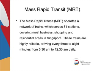 Mass Rapid Transit (MRT)

• The Mass Rapid Transit (MRT) operates a
  network of trains, which serves 51 stations,
  covering most business, shopping and
  residential areas in Singapore. These trains are
  highly reliable, arriving every three to eight
  minutes from 5.30 am to 12.30 am daily.
 