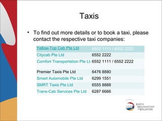 Taxis
• To find out more details or to book a taxi, please
  contact the respective taxi companies:
   Yellow-Top Cab Pte Ltd        6552 1111 / 6552 2222
    Citycab Pte Ltd              6552 2222
    Comfort Transportation Pte Ltd6552 1111 / 6552 2222

    Premier Taxis Pte Ltd        6476 8880
    Smart Automobile Pte Ltd     6299 1551
    SMRT Taxis Pte Ltd           6555 8888
    Trans-Cab Services Pte Ltd   6287 6666
 