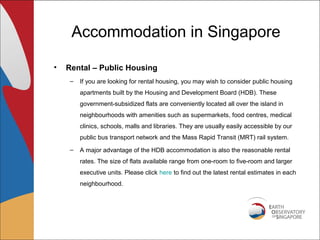 Accommodation in Singapore

•   Rental – Public Housing
     –   If you are looking for rental housing, you may wish to consider public housing
         apartments built by the Housing and Development Board (HDB). These
         government-subsidized flats are conveniently located all over the island in
         neighbourhoods with amenities such as supermarkets, food centres, medical
         clinics, schools, malls and libraries. They are usually easily accessible by our
         public bus transport network and the Mass Rapid Transit (MRT) rail system.
     –   A major advantage of the HDB accommodation is also the reasonable rental
         rates. The size of flats available range from one-room to five-room and larger
         executive units. Please click here to find out the latest rental estimates in each
         neighbourhood.
 