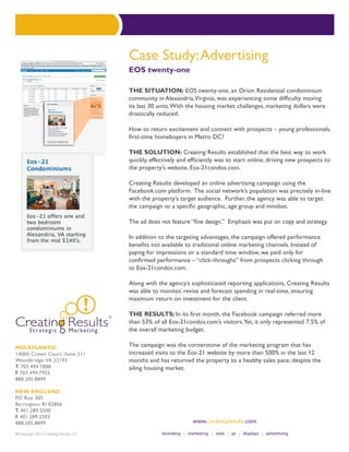 Case Study: Advertising
                                        EOS twenty-one

                                        THE SITUATION: EOS twenty-one, an Orion Residential condominium
                                        community in Alexandria, Virginia, was experiencing some difficulty moving
                                        its last 30 units. With the housing market challenges, marketing dollars were
                                        drastically reduced.

                                        How to return excitement and connect with prospects – young professionals,
                                        first-time homebuyers in Metro DC?

                                        The Solution: Creating Results established that the best way to work
                                        quickly, effectively and efficiently was to start online, driving new prospects to
                                        the property’s website, Eos-21condos.com.

                                        Creating Results developed an online advertising campaign using the
                                        Facebook.com platform. The social network’s population was precisely in-line
                                        with the property’s target audience. Further, the agency was able to target
                                        the campaign to a specific geographic, age group and mindset.

                                        The ad does not feature “fine design.” Emphasis was put on copy and strategy.

                                        In addition to the targeting advantages, the campaign offered performance
                                        benefits not available to traditional online marketing channels. Instead of
                                        paying for impressions or a standard time window, we paid only for
                                        confirmed performance – “click-throughs” from prospects clicking through
                                        to Eos-21condos.com.

                                        Along with the agency’s sophisticated reporting applications, Creating Results
                                        was able to monitor, revise and forecast spending in real-time, ensuring
                                        maximum return on investment for the client.

                                        The Results: In its first month, the Facebook campaign referred more
                                        than 53% of all Eos-21condos.com’s visitors. Yet, it only represented 7.5% of
                                        the overall marketing budget.

MID ATLANTIC                            The campaign was the cornerstone of the marketing program that has
14000 Crown Court, Suite 211            increased visits to the Eos-21 website by more than 500% in the last 12
Woodbridge, VA 22193                    months and has returned the property to a healthy sales pace, despite the
T. 703.494.7888                         ailing housing market.
F. 703.494.7955
888.205.8899

NEW ENGLAND
PO Box 305
Barrington, RI 02806
T. 401.289.2500
F. 401.289.2503
888.205.8899

©Copyright 2010 Creating Results, LLC
 