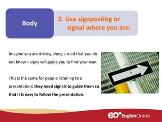 Make some
notes
Body
2. Use signposting or
signal where you are.
Imagine you are driving along a road that you do
not know – signs will guide you to find your way.
This is the same for people listening to a
presentation: they need signals to guide them so
that it is easy to follow the presentation.
 