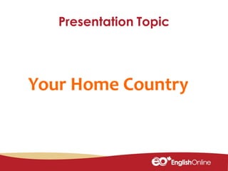 Presentation Topic
Your Home Country
 