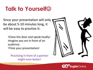 Since your presentation will only
be about 5-10 minutes long, it
will be easy to practise it:
•Close the door and speak loudly!
Imagine you are in front of an
audience.
•Time your presentation!
Practising in front of a partner
might even better!
Talk to Yourself
 