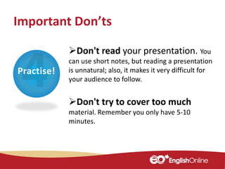 Practise!
Don't read your presentation. You
can use short notes, but reading a presentation
is unnatural; also, it makes it very difficult for
your audience to follow.
Don't try to cover too much
material. Remember you only have 5-10
minutes.
Important Don’ts
 