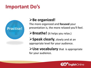 Practise!
Important Do’s
Be organized!
The more organized and focused your
presentation is, the more relaxed you'll feel.
Breathe! (It helps you relax.)
Speak clearly, slowly and at an
appropriate level for your audience.
Use vocabulary that is appropriate
for your audience.
 