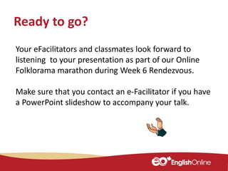 Your eFacilitators and classmates look forward to
listening to your presentation as part of our Online
Folklorama marathon during Week 6 Rendezvous.
Make sure that you contact an e-Facilitator if you have
a PowerPoint slideshow to accompany your talk.
Ready to go?
 