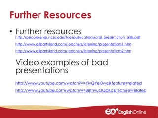 Further Resources
• Further resources
http://people.engr.ncsu.edu/txie/publications/oral_presentation_skills.pdf
http://www.eslpartyland.com/teachers/listening/presentations1.htm
http://www.eslpartyland.com/teachers/listening/presentations2.htm
Video examples of bad
presentations
http://www.youtube.com/watch?v=YivQYeI0vys&feature=related
http://www.youtube.com/watch?v=BBthvuOQpKc&feature=related
 