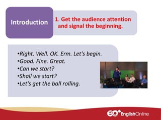 Make some
notes
1. Get the audience attention
and signal the beginning.
Introduction
•Right. Well. OK. Erm. Let's begin.
•Good. Fine. Great.
•Can we start?
•Shall we start?
•Let's get the ball rolling.
 