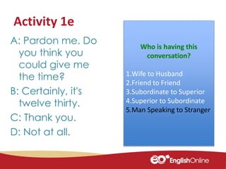 Activity 1eorrect register use
A: Pardon me. Do
you think you
could give me
the time?
B: Certainly, it's
twelve thirty.
C: Thank you.
D: Not at all.
Who is having this
conversation?
1.Wife to Husband
2.Friend to Friend
3.Subordinate to Superior
4.Superior to Subordinate
5.Man Speaking to Stranger
 