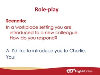 Role-play
Scenario:
In a workplace setting you are
introduced to a new colleague.
How do you respond?
A: I’d like to introduce you to Charlie.
You:
 