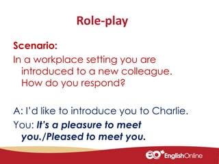 Role-play
Scenario:
In a workplace setting you are
introduced to a new colleague.
How do you respond?
A: I’d like to introduce you to Charlie.
You: It’s a pleasure to meet
you./Pleased to meet you.
 