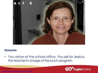 Scenario:
• You arrive at the school office. You ask for Jessica,
the teacher in charge of the lunch program.
Screenshot of ACT 6
http://youliveandlearn.ca/lessons/language-training/act-6/
 