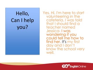 Yes. Hi, I'm here to start
volunteering in the
cafeteria. I was told
that I should find a
teacher named
Jessica- I was
wondering if you
could tell me how to
find her. It's my first
day and I don’t
know the school very
well.
Hello,
Can I help
you?
 