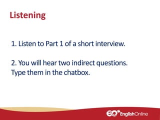 Listening
1. Listen to Part 1 of a short interview.
2. You will hear two indirect questions.
Type them in the chatbox.
 